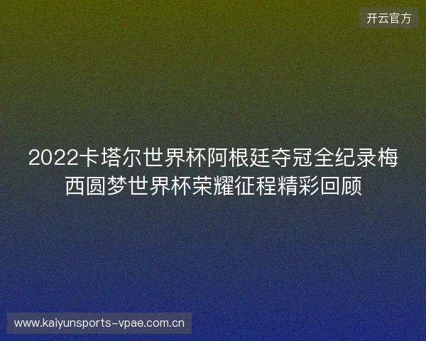 2022卡塔尔世界杯阿根廷夺冠全纪录梅西圆梦世界杯荣耀征程精彩回顾
