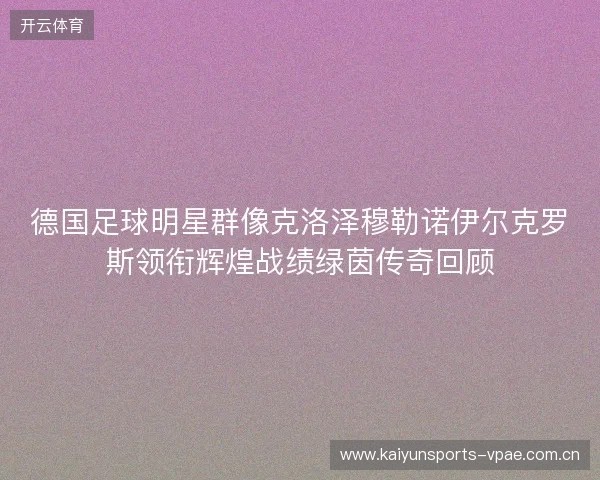 德国足球明星群像克洛泽穆勒诺伊尔克罗斯领衔辉煌战绩绿茵传奇回顾